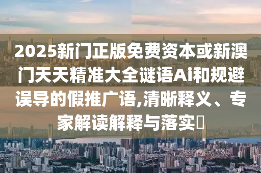 2025新門正版免費資本或新澳門天天精準大全謎語Ai和規(guī)避誤導的假推廣語,清晰釋義、專家解讀解釋與落實?