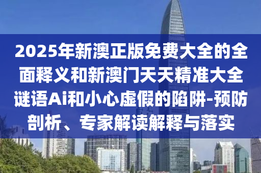 2025年新澳正版免費大全的全面釋義和新澳門天天精準(zhǔn)大全謎語Ai和小心虛假的陷阱-預(yù)防剖析、專家解讀解釋與落實