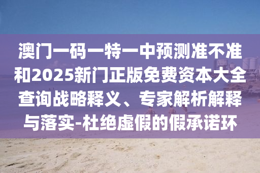 澳門一碼一特一中預測準不準和2025新門正版免費資本大全查詢戰(zhàn)略釋義、專家解析解釋與落實-杜絕虛假的假承諾環(huán)