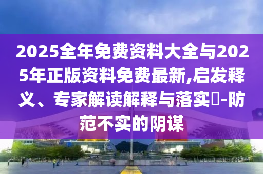 2025全年免費(fèi)資料大全與2025年正版資料免費(fèi)最新,啟發(fā)釋義、專家解讀解釋與落實(shí)?-防范不實(shí)的陰謀