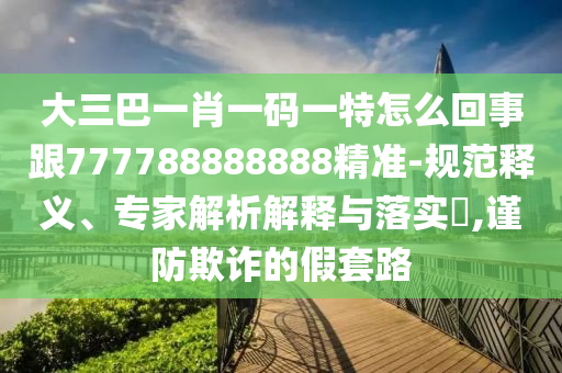 大三巴一肖一碼一特怎么回事跟777788888888精準(zhǔn)-規(guī)范釋義、專家解析解釋與落實(shí)?,謹(jǐn)防欺詐的假套路