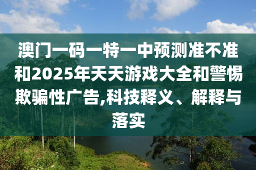 澳門(mén)一碼一特一中預(yù)測(cè)準(zhǔn)不準(zhǔn)和2025年天天游戲大全和警惕欺騙性廣告,科技釋義、解釋與落實(shí)