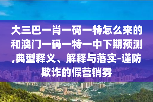 大三巴一肖一碼一特怎么來的和澳門一碼一特一中下期預(yù)測,典型釋義、解釋與落實(shí)-謹(jǐn)防欺詐的假營銷霧
