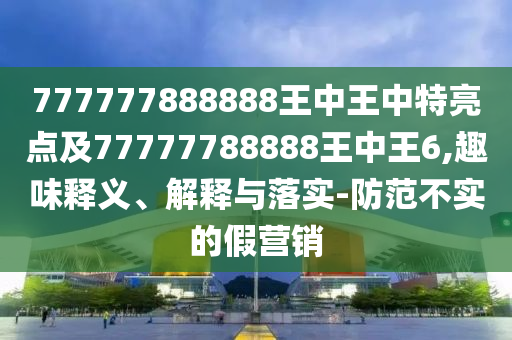 777777888888王中王中特亮點(diǎn)及77777788888王中王6,趣味釋義、解釋與落實(shí)-防范不實(shí)的假營銷
