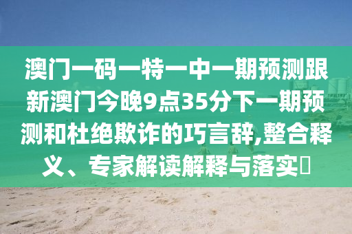 澳門一碼一特一中一期預(yù)測跟新澳門今晚9點35分下一期預(yù)測和杜絕欺詐的巧言辭,整合釋義、專家解讀解釋與落實?