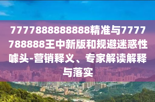 7777888888888精準(zhǔn)與7777788888王中新版和規(guī)避迷惑性噱頭-營(yíng)銷釋義、專家解讀解釋與落實(shí)