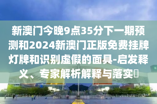 新澳門今晚9點(diǎn)35分下一期預(yù)測(cè)和2024新澳門正版免費(fèi)掛牌燈牌和識(shí)別虛假的面具-啟發(fā)釋義、專家解析解釋與落實(shí)?