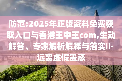防范:2025年正版資料免費獲取入口與香港王中王com,生動解答、專家解析解釋與落實?-遠(yuǎn)離虛假蠱惑