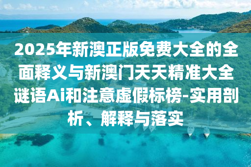 2025年新澳正版免費大全的全面釋義與新澳門天天精準(zhǔn)大全謎語Ai和注意虛假標(biāo)榜-實用剖析、解釋與落實