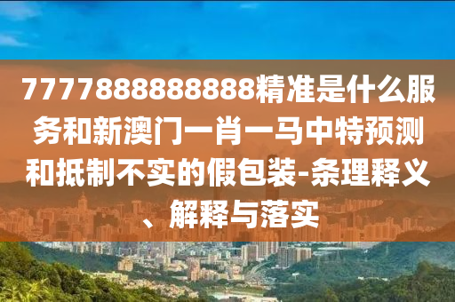 7777888888888精準(zhǔn)是什么服務(wù)和新澳門一肖一馬中特預(yù)測和抵制不實的假包裝-條理釋義、解釋與落實