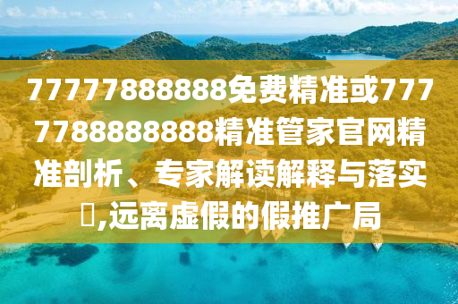 77777888888免費精準(zhǔn)或7777788888888精準(zhǔn)管家官網(wǎng)精準(zhǔn)剖析、專家解讀解釋與落實?,遠離虛假的假推廣局