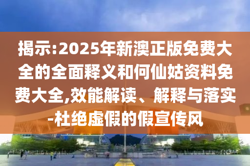 揭示:2025年新澳正版免費(fèi)大全的全面釋義和何仙姑資料免費(fèi)大全,效能解讀、解釋與落實(shí)-杜絕虛假的假宣傳風(fēng)