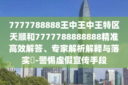 7777788888王中王中王特區(qū)天順和7777788888888精準(zhǔn)高效解答、專家解析解釋與落實(shí)?-警惕虛假宣傳手段