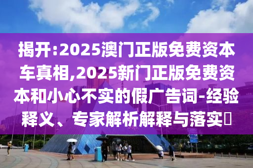 揭開:2025澳門正版免費(fèi)資本車真相,2025新門正版免費(fèi)資本和小心不實(shí)的假?gòu)V告詞-經(jīng)驗(yàn)釋義、專家解析解釋與落實(shí)?