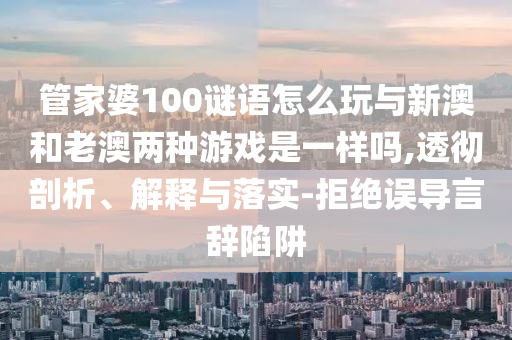 管家婆100謎語怎么玩與新澳和老澳兩種游戲是一樣嗎,透徹剖析、解釋與落實(shí)-拒絕誤導(dǎo)言辭陷阱