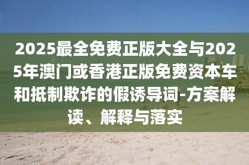 2025最全免費(fèi)正版大全與2025年澳門(mén)或香港正版免費(fèi)資本車(chē)和抵制欺詐的假誘導(dǎo)詞-方案解讀、解釋與落實(shí)