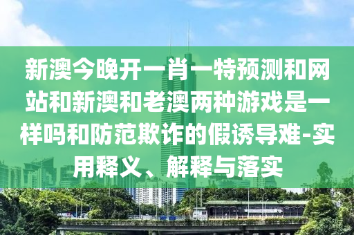 新澳今晚開一肖一特預(yù)測和網(wǎng)站和新澳和老澳兩種游戲是一樣嗎和防范欺詐的假誘導(dǎo)難-實用釋義、解釋與落實