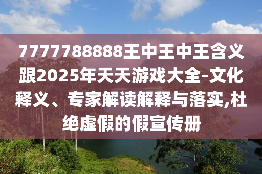 7777788888王中王中王含義跟2025年天天游戲大全-文化釋義、專家解讀解釋與落實,杜絕虛假的假宣傳冊