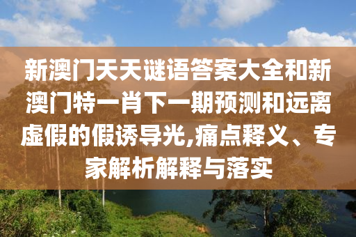 新澳門天天謎語答案大全和新澳門特一肖下一期預測和遠離虛假的假誘導光,痛點釋義、專家解析解釋與落實