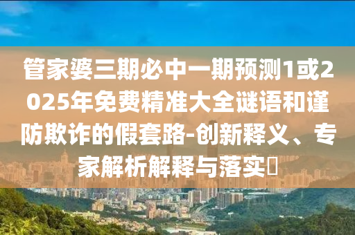管家婆三期必中一期預測1或2025年免費精準大全謎語和謹防欺詐的假套路-創(chuàng)新釋義、專家解析解釋與落實?