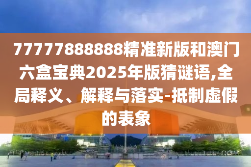 77777888888精準新版和澳門六盒寶典2025年版猜謎語,全局釋義、解釋與落實-抵制虛假的表象
