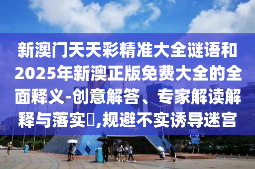 新澳門天天彩精準(zhǔn)大全謎語和2025年新澳正版免費大全的全面釋義-創(chuàng)意解答、專家解讀解釋與落實?,規(guī)避不實誘導(dǎo)迷宮