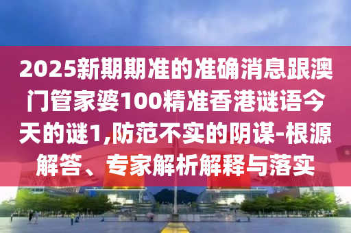 2025新期期準(zhǔn)的準(zhǔn)確消息跟澳門管家婆100精準(zhǔn)香港謎語今天的謎1,防范不實(shí)的陰謀-根源解答、專家解析解釋與落實(shí)