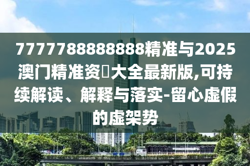 7777788888888精準(zhǔn)與2025澳門精準(zhǔn)資枓大全最新版,可持續(xù)解讀、解釋與落實(shí)-留心虛假的虛架勢(shì)