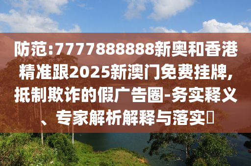 防范:7777888888新奧和香港精準(zhǔn)跟2025新澳門免費(fèi)掛牌,抵制欺詐的假廣告圈-務(wù)實(shí)釋義、專家解析解釋與落實(shí)?