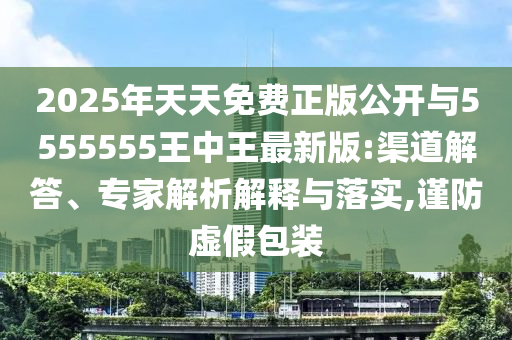 2025年天天免費(fèi)正版公開與5555555王中王最新版:渠道解答、專家解析解釋與落實(shí),謹(jǐn)防虛假包裝