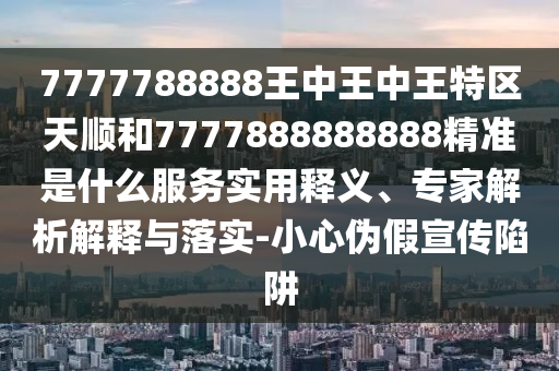 7777788888王中王中王特區(qū)天順和7777888888888精準(zhǔn)是什么服務(wù)實(shí)用釋義、專家解析解釋與落實(shí)-小心偽假宣傳陷阱