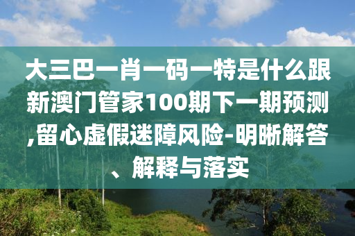 大三巴一肖一碼一特是什么跟新澳門管家100期下一期預(yù)測(cè),留心虛假迷障風(fēng)險(xiǎn)-明晰解答、解釋與落實(shí)