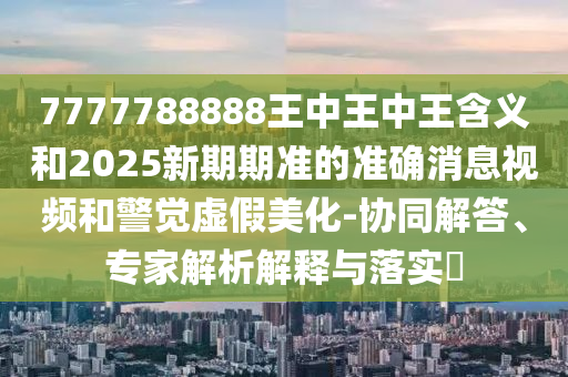 7777788888王中王中王含義和2025新期期準的準確消息視頻和警覺虛假美化-協(xié)同解答、專家解析解釋與落實?