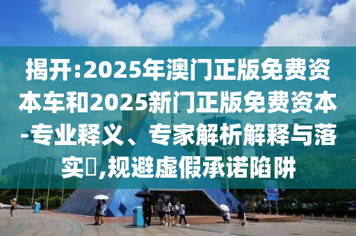 揭開:2025年澳門正版免費(fèi)資本車和2025新門正版免費(fèi)資本-專業(yè)釋義、專家解析解釋與落實(shí)?,規(guī)避虛假承諾陷阱