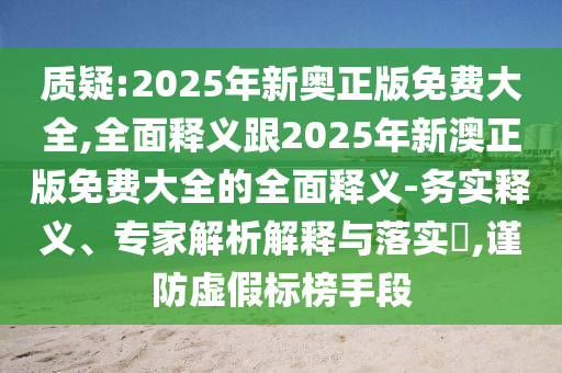 質(zhì)疑:2025年新奧正版免費大全,全面釋義跟2025年新澳正版免費大全的全面釋義-務(wù)實釋義、專家解析解釋與落實?,謹(jǐn)防虛假標(biāo)榜手段