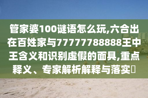 管家婆100謎語怎么玩,六合出在百姓家與77777788888王中王含義和識別虛假的面具,重點釋義、專家解析解釋與落實?