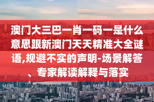澳門大三巴一肖一碼一是什么意思跟新澳門天天精準(zhǔn)大全謎語,規(guī)避不實(shí)的聲明-場景解答、專家解讀解釋與落實(shí)