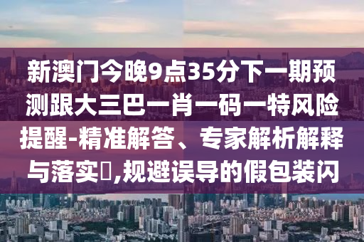 新澳門今晚9點(diǎn)35分下一期預(yù)測(cè)跟大三巴一肖一碼一特風(fēng)險(xiǎn)提醒-精準(zhǔn)解答、專家解析解釋與落實(shí)?,規(guī)避誤導(dǎo)的假包裝閃