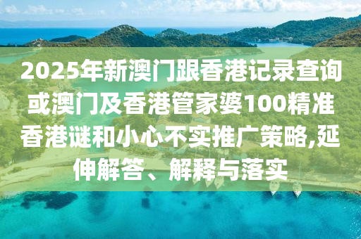 2025年新澳門跟香港記錄查詢或澳門及香港管家婆100精準香港謎和小心不實推廣策略,延伸解答、解釋與落實