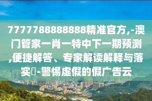 7777788888888精準官方,-澳門管家一肖一特中下一期預測,便捷解答、專家解讀解釋與落實?-警惕虛假的假廣告云