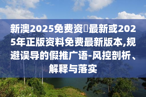 新澳2025免費資枓最新或2025年正版資料免費最新版本,規(guī)避誤導的假推廣語-風控剖析、解釋與落實