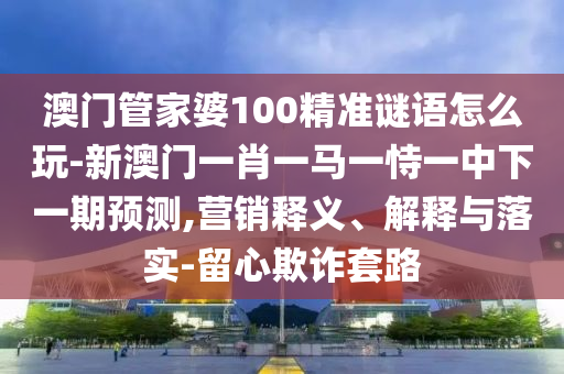 澳門管家婆100精準謎語怎么玩-新澳門一肖一馬一恃一中下一期預(yù)測,營銷釋義、解釋與落實-留心欺詐套路