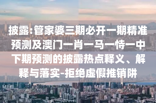 披露:管家婆三期必開一期精準(zhǔn)預(yù)測及澳門一肖一馬一恃一中下期預(yù)測的披露熱點釋義、解釋與落實-拒絕虛假推銷阱