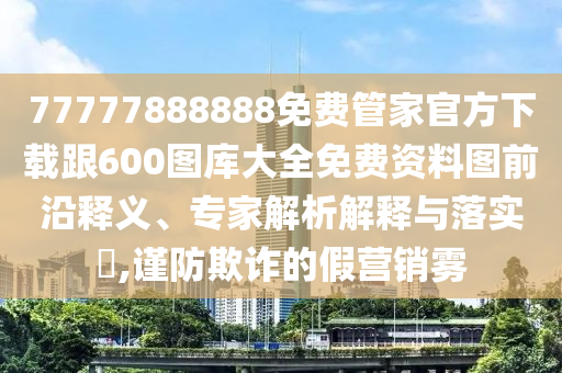 77777888888免費(fèi)管家官方下載跟600圖庫(kù)大全免費(fèi)資料圖前沿釋義、專家解析解釋與落實(shí)?,謹(jǐn)防欺詐的假營(yíng)銷霧
