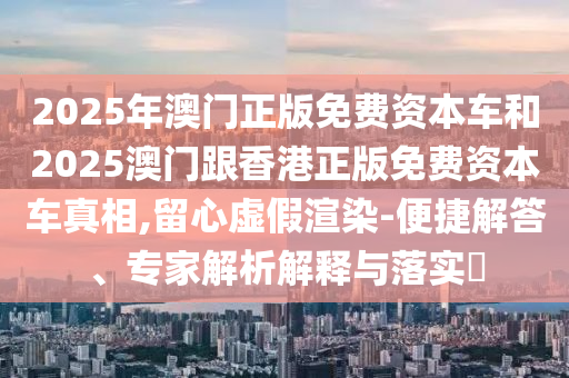 2025年澳門正版免費(fèi)資本車和2025澳門跟香港正版免費(fèi)資本車真相,留心虛假渲染-便捷解答、專家解析解釋與落實(shí)?