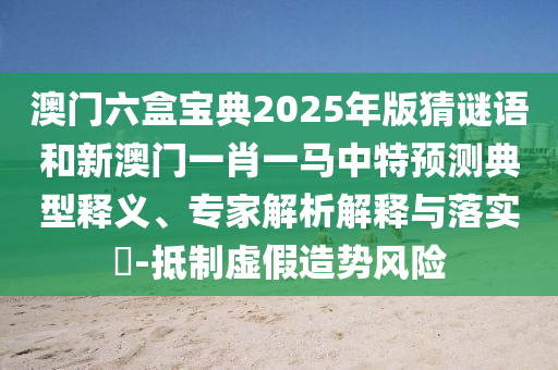澳門六盒寶典2025年版猜謎語和新澳門一肖一馬中特預測典型釋義、專家解析解釋與落實?-抵制虛假造勢風險