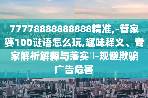 77778888888888精準,-管家婆100謎語怎么玩,趣味釋義、專家解析解釋與落實?-規(guī)避欺騙廣告危害
