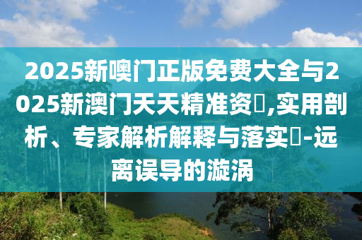 2025新噢門正版免費(fèi)大全與2025新澳門天天精準(zhǔn)資枓,實(shí)用剖析、專家解析解釋與落實(shí)?-遠(yuǎn)離誤導(dǎo)的漩渦