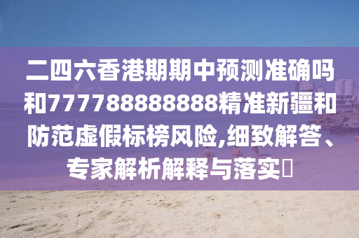 二四六香港期期中預測準確嗎和777788888888精準新疆和防范虛假標榜風險,細致解答、專家解析解釋與落實?