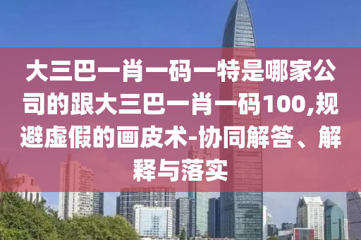 大三巴一肖一碼一特是哪家公司的跟大三巴一肖一碼100,規(guī)避虛假的畫(huà)皮術(shù)-協(xié)同解答、解釋與落實(shí)